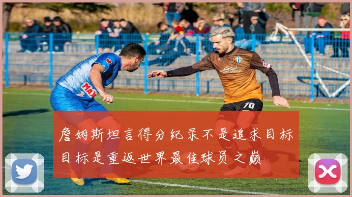 詹姆斯坦言得分纪录不是追求目标目标是重返世界最佳球员之巅