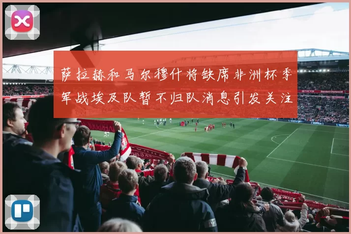 萨拉赫和马尔穆什将缺席非洲杯季军战埃及队暂不归队消息引发关注