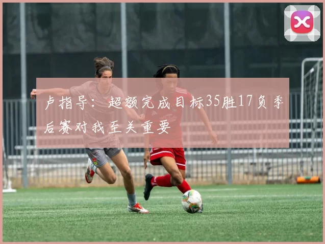 卢指导：超额完成目标35胜17负季后赛对我至关重要