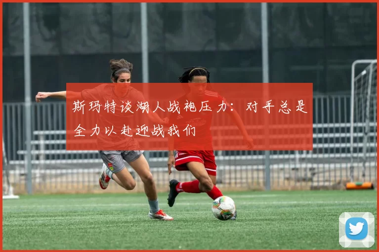 斯玛特谈湖人战袍压力：对手总是全力以赴迎战我们