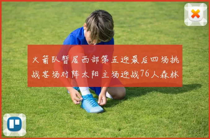 火箭队暂居西部第五迎最后四场挑战客场对阵太阳主场迎战76人森林狼与灰熊