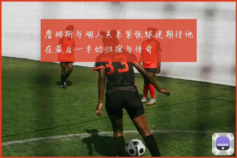 詹姆斯与湖人关系紧张球迷期待他在最后一季的归宿与传奇