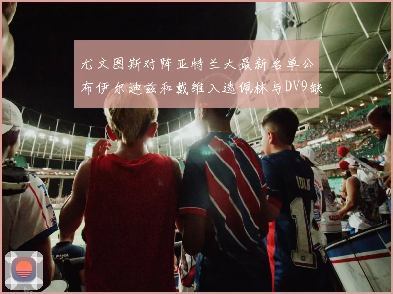 尤文图斯对阵亚特兰大最新名单公布伊尔迪兹和戴维入选佩林与DV9缺席