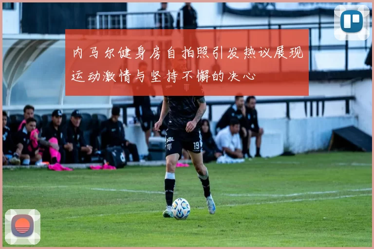 内马尔健身房自拍照引发热议展现运动激情与坚持不懈的决心