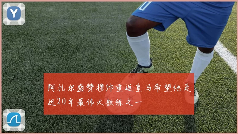 阿扎尔盛赞穆帅重返皇马希望他是近20年最伟大教练之一