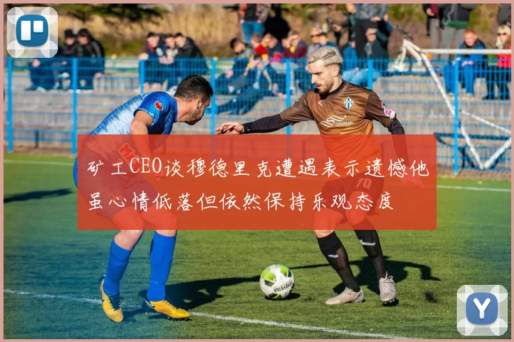 矿工CEO谈穆德里克遭遇表示遗憾他虽心情低落但依然保持乐观态度