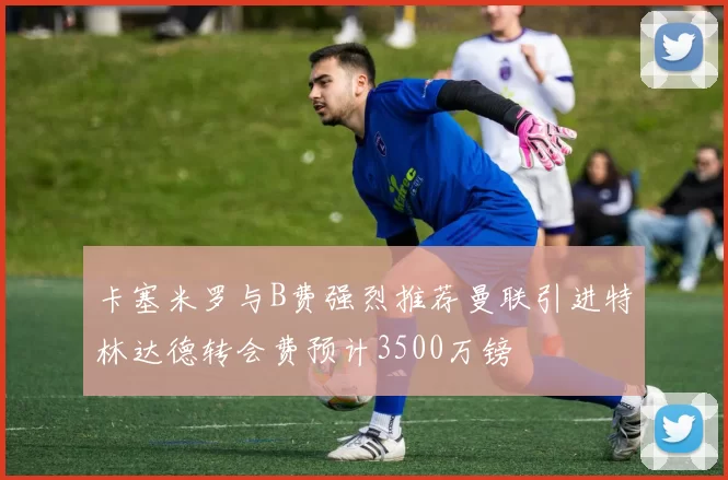 卡塞米罗与B费强烈推荐曼联引进特林达德转会费预计3500万镑